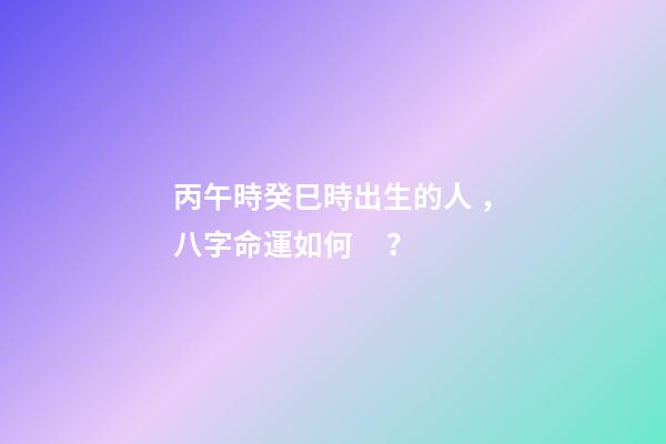 丙午時癸巳時出生的人，八字命運如何？